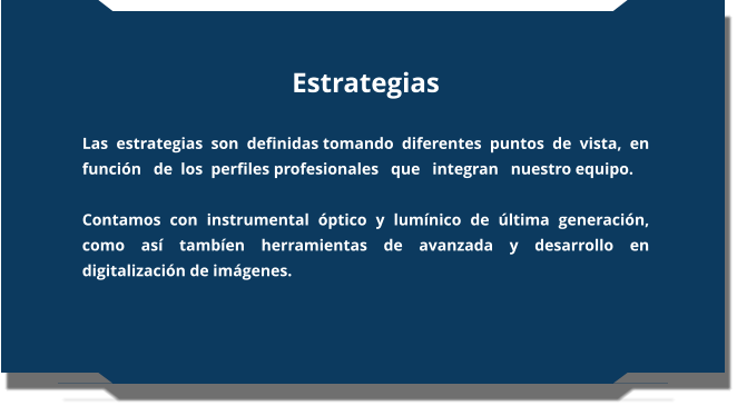 Estrategias  Las  estrategias  son  definidas tomando  diferentes  puntos  de  vista,  en   función   de  los  perfiles profesionales   que   integran   nuestro equipo.  Contamos con instrumental óptico y lumínico de última generación, como así tambíen herramientas de avanzada y desarrollo en digitalización de imágenes.