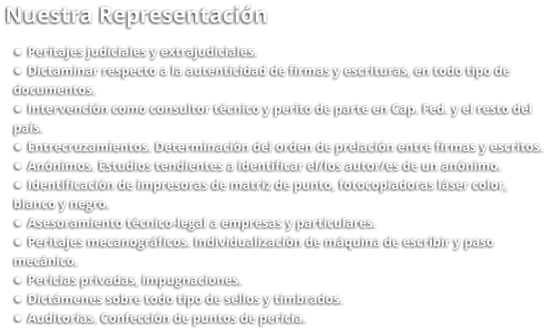 Nuestra Representación •	Peritajes judiciales y extrajudiciales. •	Dictaminar respecto a la autenticidad de firmas y escrituras, en todo tipo de  documentos. •	Intervención como consultor técnico y perito de parte en Cap. Fed. y el resto del  país. •	Entrecruzamientos. Determinación del orden de prelación entre firmas y escritos. •	Anónimos. Estudios tendientes a identificar el/los autor/es de un anónimo. •	Identificación de impresoras de matriz de punto, fotocopiadoras láser color,  blanco y negro. •	Asesoramiento técnico-legal a empresas y particulares. •	Peritajes mecanográficos. Individualización de máquina de escribir y paso  mecánico. •	Pericias privadas, impugnaciones. •	Dictámenes sobre todo tipo de sellos y timbrados. •	Auditorías. Confección de puntos de pericia.
