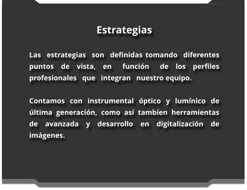 Estrategias  Las  estrategias  son  definidas tomando  diferentes  puntos  de  vista,  en   función   de  los  perfiles profesionales   que   integran   nuestro equipo.  Contamos con instrumental óptico y lumínico de última generación, como así tambíen herramientas de avanzada y desarrollo en digitalización de imágenes.